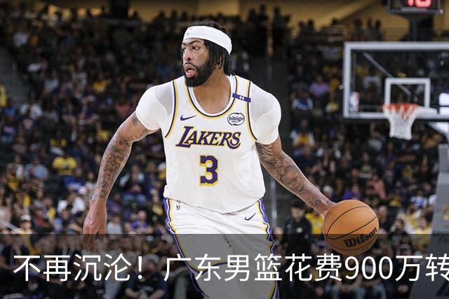 不再沉沦！广东男篮花费900万转会费签下昔日状元内线，杜锋誓言不再摆烂